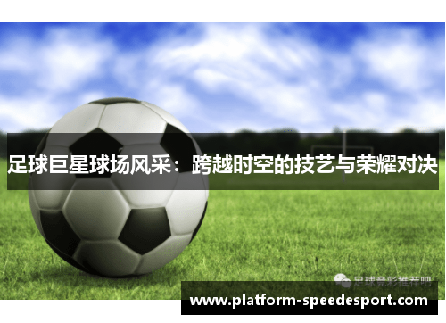 足球巨星球场风采：跨越时空的技艺与荣耀对决