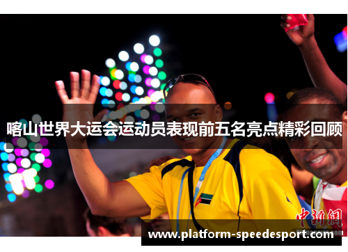 喀山世界大运会运动员表现前五名亮点精彩回顾