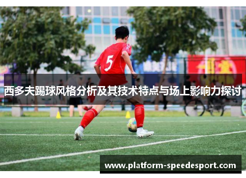西多夫踢球风格分析及其技术特点与场上影响力探讨