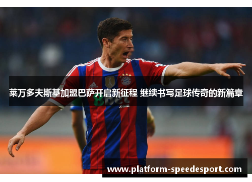 莱万多夫斯基加盟巴萨开启新征程 继续书写足球传奇的新篇章