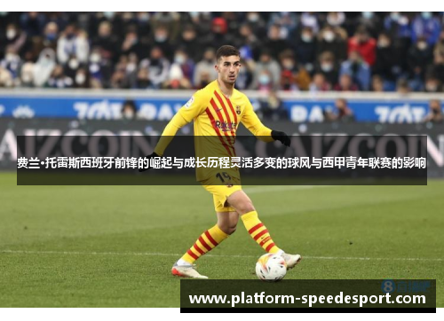 费兰·托雷斯西班牙前锋的崛起与成长历程灵活多变的球风与西甲青年联赛的影响