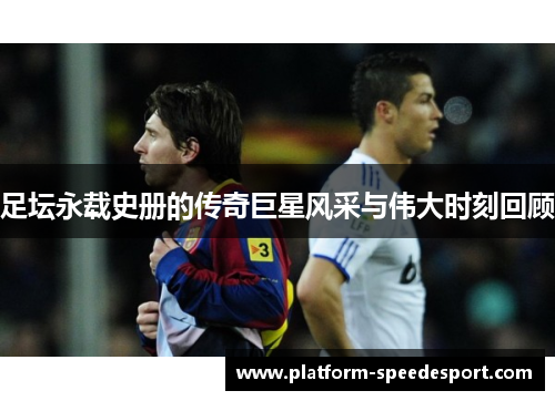 足坛永载史册的传奇巨星风采与伟大时刻回顾