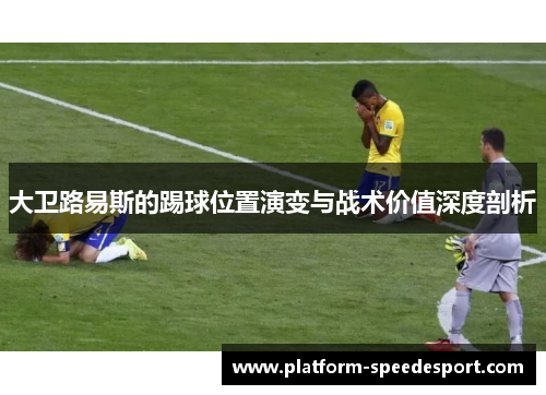 大卫路易斯的踢球位置演变与战术价值深度剖析