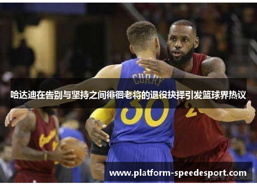 哈达迪在告别与坚持之间徘徊老将的退役抉择引发篮球界热议