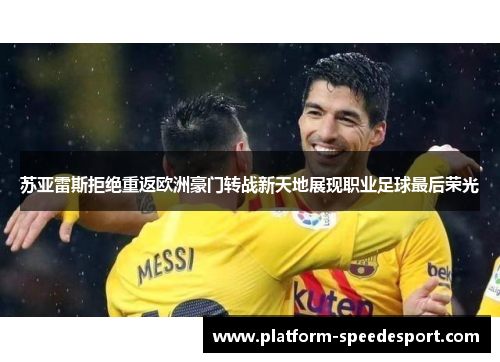 苏亚雷斯拒绝重返欧洲豪门转战新天地展现职业足球最后荣光