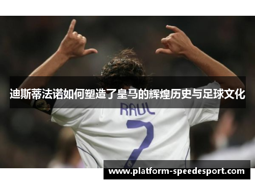 迪斯蒂法诺如何塑造了皇马的辉煌历史与足球文化